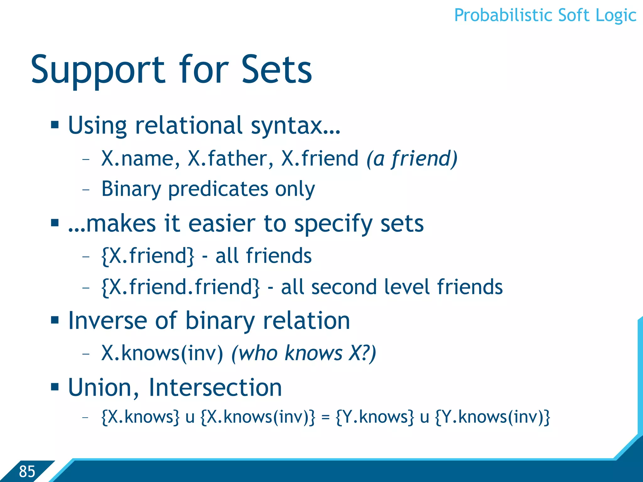 Probabilistic Soft Logic


 Support for Sets
       Using relational syntax…
        -  X.name, X.father, X.friend (a friend)
        -  Binary predicates only
       …makes it easier to specify sets
        -  {X.friend} - all friends
        -  {X.friend.friend} - all second level friends
       Inverse of binary relation
        -  X.knows(inv) (who knows X?)
       Union, Intersection
        -  {X.knows} u {X.knows(inv)} = {Y.knows} u {Y.knows(inv)}


85
 