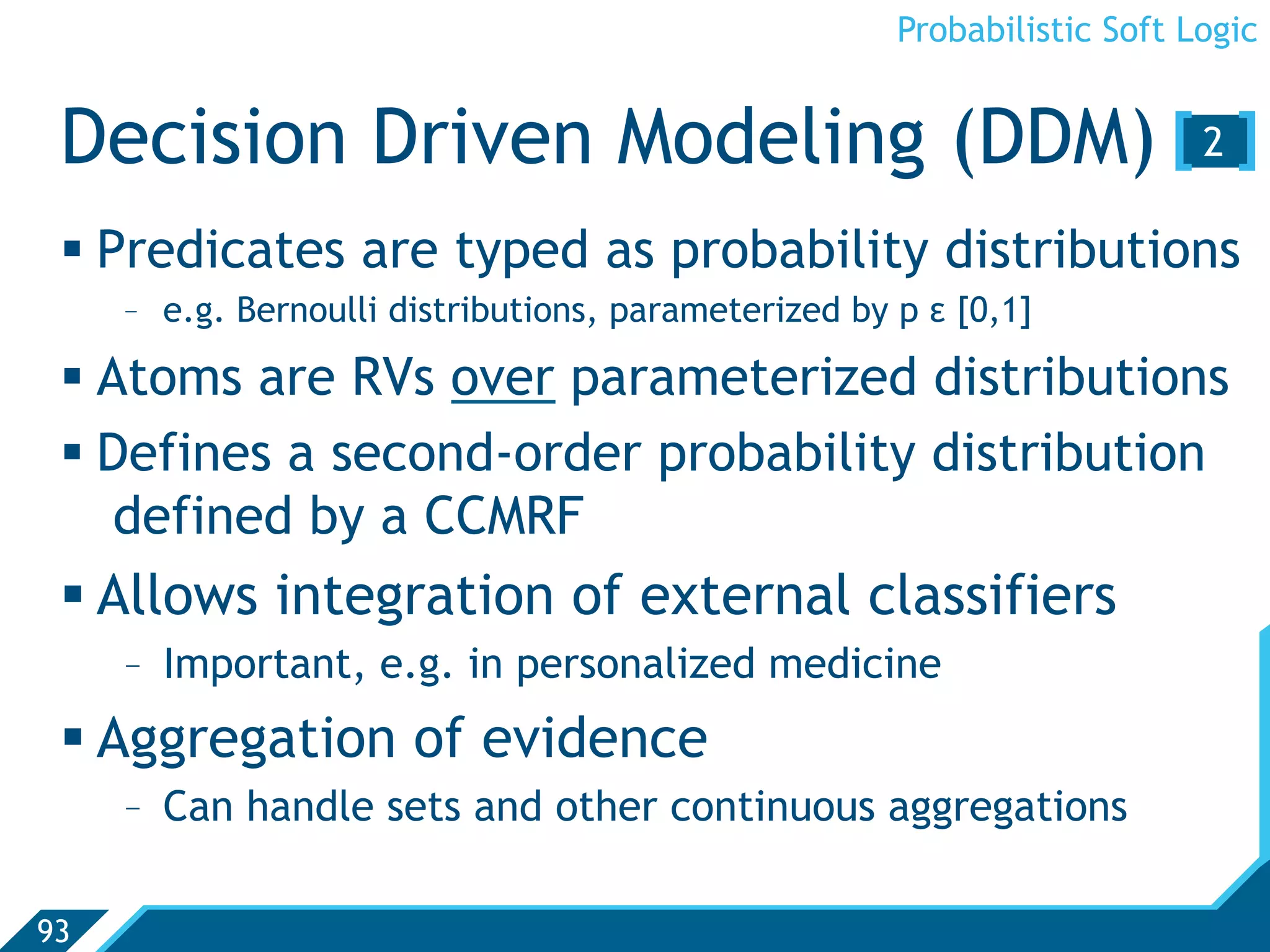 Probabilistic Soft Logic


 Decision Driven Modeling (DDM) [ 2 ]
  Predicates are typed as probability distributions
     -  e.g. Bernoulli distributions, parameterized by p ε [0,1]

  Atoms are RVs over parameterized distributions
  Defines a second-order probability distribution
    defined by a CCMRF
  Allows integration of external classifiers
     -  Important, e.g. in personalized medicine
  Aggregation of evidence
     -  Can handle sets and other continuous aggregations

93
 