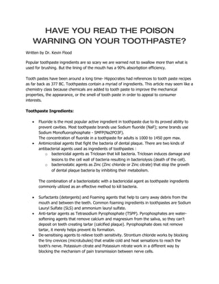 HAVE YOU READ THE POISON
    WARNING ON YOUR TOOTHPASTE?
Written by Dr. Kevin Flood

Popular toothpaste ingredients are so scary we are warned not to swallow more than what is
used for brushing. But the lining of the mouth has a 90% absorbption efficiency.

Tooth pastes have been around a long time- Hippocrates had references to tooth paste recipes
as far back as 377 BC. Toothpastes contain a myriad of ingredients. This article may seem like a
chemistry class because chemicals are added to tooth paste to improve the mechanical
properties, the appearance, or the smell of tooth paste in order to appeal to consumer
interests.

Toothpaste Ingredients:

   •   Fluoride is the most popular active ingredient in toothpaste due to its proved ability to
       prevent cavities. Most toothpaste brands use Sodium fluoride (NaF); some brands use
       Sodium Monofluorophosphate - SMFP(Na2PO3F).
       The concentration of fluoride in a toothpaste for adults is 1000 to 1450 ppm max.
   •   Antimicrobial agents that fight the bacteria of dental plaque. There are two kinds of
       antibacterial agents used as ingredients of toothpastes :
           o bactericidal agents as Triclosan that kill bacteria. Triclosan induces damage and
               lesions to the cell wall of bacteria resulting in bacteriolysis (death of the cell).
           o bacteriostatic agents as Zinc (Zinc chloride or Zinc citrate) that stop the growth
               of dental plaque bacteria by inhibiting their metabolism.

       The combination of a bacteriostatic with a bactericidal agent as toothpaste ingredients
       commonly utilized as an effective method to kill bacteria.

   •   Surfactants (detergents) and Foaming agents that help to carry away debris from the
       mouth and between the teeth. Common foaming ingredients in toothpastes are Sodium
       Lauryl Sulfate (SLS) and ammonium lauryl sulfate.
   •   Anti-tartar agents as Tetrasodium Pyrophosphate (TSPP). Pyrophosphates are water-
       softening agents that remove calcium and magnesium from the saliva, so they can't
       deposit on teeth creating tartar (calcified plaque). Pyrophosphate does not remove
       tartar, it merely helps prevent its formation.
   •   De-sensitising agents to relieve tooth sensitivity. Strontium chloride works by blocking
       the tiny crevices (microtubules) that enable cold and heat sensations to reach the
       tooth's nerve. Potassium citrate and Potassium nitrate work in a different way by
       blocking the mechanism of pain transmission between nerve cells.
 
