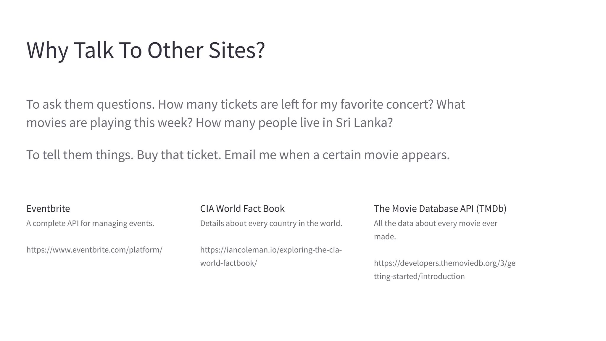 Why Talk To Other Sites?
Eventbrite
A complete API for managing events.
https://www.eventbrite.com/platform/
CIA World Fact Book
Details about every country in the world.
https://iancoleman.io/exploring-the-cia-
world-factbook/
The Movie Database API (TMDb)
All the data about every movie ever
made.
https://developers.themoviedb.org/3/ge
tting-started/introduction
To ask them questions. How many tickets are left for my favorite concert? What
movies are playing this week? How many people live in Sri Lanka?
To tell them things. Buy that ticket. Email me when a certain movie appears.
 