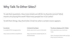 Why Talk To Other Sites?
Eventbrite
A complete API for managing events.
https://www.eventbrite.com/platform/
CIA World Fact Book
Details about every country in the world.
https://iancoleman.io/exploring-the-cia-
world-factbook/
The Movie Database API (TMDb)
All the data about every movie ever
made.
https://developers.themoviedb.org/3/ge
tting-started/introduction
To ask them questions. How many tickets are left for my favorite concert? What
movies are playing this week? How many people live in Sri Lanka?
To tell them things. Buy that ticket. Email me when a certain movie appears.
 