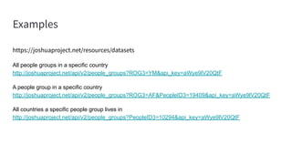 Examples
https://joshuaproject.net/resources/datasets
All people groups in a specific country
http://joshuaproject.net/api/v2/people_groups?ROG3=YM&api_key=aWye9lV20QtF
A people group in a specific country
http://joshuaproject.net/api/v2/people_groups?ROG3=AF&PeopleID3=19409&api_key=aWye9lV20QtF
All countries a specific people group lives in
http://joshuaproject.net/api/v2/people_groups?PeopleID3=10294&api_key=aWye9lV20QtF
 