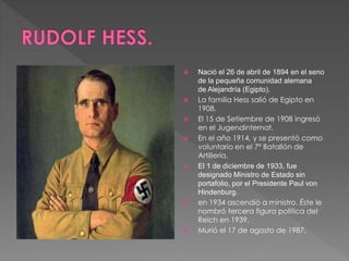  Nació el 26 de abril de 1894 en el seno 
de la pequeña comunidad alemana 
de Alejandría (Egipto). 
 La familia Hess salió de Egipto en 
1908. 
 El 15 de Setiembre de 1908 ingresó 
en el Jugendinternat. 
 En el año 1914, y se presentó como 
voluntario en el 7º Batallón de 
Artillería. 
 El 1 de diciembre de 1933, fue 
designado Ministro de Estado sin 
portafolio, por el Presidente Paul von 
Hindenburg. 
 en 1934 ascendió a ministro. Éste le 
nombró tercera figura política del 
Reich en 1939. 
 Murió el 17 de agosto de 1987. 
 