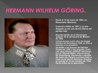  Nació el 12 de enero de 1893, en 
Rosenheim (Baviera). 
 Conoció a Hitler en 1921 y un año 
después ya era uno de los líderes del 
partido nazi. 
 Resultó herido en el infructuoso 
'putsch' de la cervecería de Múnich 
de 1923 
 Exiliado durante cuatro años, fue elegido 
miembro del Reichstag en 1928, en 1932 se 
convirtió en su presidente. 
 Se rindió a las fuerzas de Estados 
Unidos en 1945 y fue juzgado, junto 
con otros líderes militares alemanes, 
por el Tribunal Militar Internacional 
de Nuremberg. Declarado culpable 
de todos los cargos y sentenciado a 
morir en la horca, Hermann Goering 
se suicidó el 15 de octubre de 1946, 
horas antes de su ejecución. 
 