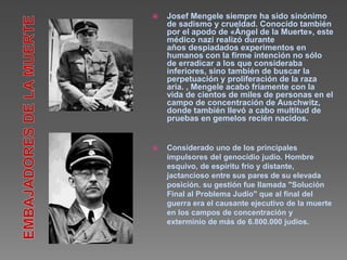  Josef Mengele siempre ha sido sinónimo 
de sadismo y crueldad. Conocido también 
por el apodo de «Ángel de la Muerte», este 
médico nazi realizó durante 
años despiadados experimentos en 
humanos con la firme intención no sólo 
de erradicar a los que consideraba 
inferiores, sino también de buscar la 
perpetuación y proliferación de la raza 
aria. , Mengele acabó fríamente con la 
vida de cientos de miles de personas en el 
campo de concentración de Auschwitz, 
donde también llevó a cabo multitud de 
pruebas en gemelos recién nacidos. 
 Considerado uno de los principales 
impulsores del genocidio judío. Hombre 
esquivo, de espíritu frío y distante, 
jactancioso entre sus pares de su elevada 
posición. su gestión fue llamada "Solución 
Final al Problema Judío" que al final del 
guerra era el causante ejecutivo de la muerte 
en los campos de concentración y 
exterminio de más de 6.800.000 judíos. 
 