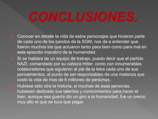  Conocer en detalle la vida de estos personajes que hicieron parte 
de cada uno de los bandos de la SGM, nos da a entender que 
fueron muchos los que actuaron tanto para bien como para mal en 
este episodio macabro de la humanidad. 
 Si se hablara de un equipo de trabajo, puedo decir que el partido 
NAZI, comandado por su cabeza Hitler, conto con innumerables 
colaboradores que siguieron al pie de la letra cada uno de sus 
pensamientos, al punto de ser responsables de una matanza que 
costo la vida de mas de 6 millones de personas. 
 Hubiese sido otra la historia, si muchas de esas personas, 
hubiesen dedicado sus talentos y conocimientos para hacer el 
bien, aunque esa guerra dio un giro a la humanidad, fue un precio 
muy alto el que se tuvo que pagar. 
