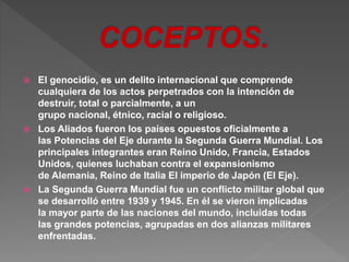  El genocidio, es un delito internacional que comprende 
cualquiera de los actos perpetrados con la intención de 
destruir, total o parcialmente, a un 
grupo nacional, étnico, racial o religioso. 
 Los Aliados fueron los países opuestos oficialmente a 
las Potencias del Eje durante la Segunda Guerra Mundial. Los 
principales integrantes eran Reino Unido, Francia, Estados 
Unidos, quienes luchaban contra el expansionismo 
de Alemania, Reino de Italia El imperio de Japón (El Eje). 
 La Segunda Guerra Mundial fue un conflicto militar global que 
se desarrolló entre 1939 y 1945. En él se vieron implicadas 
la mayor parte de las naciones del mundo, incluidas todas 
las grandes potencias, agrupadas en dos alianzas militares 
enfrentadas. 
 