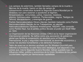  Los campos de exterminio, también llamados campos de la muerte o 
fábricas de la muerte, fueron un tipo de campo de 
concentración construidos durante la Segunda Guerra Mundial por la 
dictadura nazi para asesinar a opositores al régimen, 
librepensadores, comunistas, judíos, masones, mestizos, 
gitanos, homosexuales, cristianos, Pentecostales, negros, Testigos de 
Jehová, discapacitados, y enemigos de guerra. 
 Partido Nacionalsocialista Obrero Alemán (también traducido como Partido 
Nacionalsocialista Alemán de los Trabajadores; en alemán 
Nationalsozialistische Deutsche Arbeiterpartei, NSDAP), más conocido 
como Partido Nazi, fue el partido político llevado al poder por Adolf Hitler 
en 1933. 
 La Organización de las Naciones Unidas (ONU) es la mayor organización 
internacional existente. Se define como una asociación de gobiernos 
global que facilita la cooperación en asuntos como el Derecho 
internacional, la paz y seguridad internacional, el desarrollo económico y 
social, los asuntos humanitarios y los derechos humanos. 
 Telón de acero es un término acuñado por Sir Winston Churchill para 
referirse a la frontera, no solo física sino ideológica, que separaba a los 
países que, tras la Segunda Guerra Mundial, habían quedado bajo la 
influencia militar, política y económica de la Unión Soviética de los países 
occidentales regidos por democracias capitalistas 
 