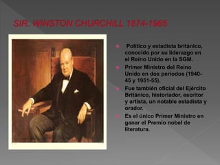  Político y estadista británico, 
conocido por su liderazgo en 
el Reino Unido en la SGM. 
 Primer Ministro del Reino 
Unido en dos períodos (1940- 
45 y 1951-55). 
 Fue también oficial del Ejército 
Británico, historiador, escritor 
y artista, un notable estadista y 
orador. 
 Es el único Primer Ministro en 
ganar el Premio nobel de 
literatura. 
 