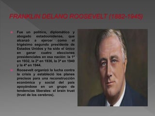  Fue un político, diplomático y 
abogado estadounidense, que 
alcanzó a ejercer como el 
trigésimo segundo presidente de 
Estados Unidos y ha sido el único 
en ganar cuatro elecciones 
presidenciales en esa nación: la 1ª 
en 1932, la 2ª en 1936, la 3ª en 1940 
y la 4ª en 1944. 
 Roosevelt organizó la lucha contra 
la crisis y estableció los planes 
precisos para una reconstrucción 
económica y social del país 
apoyándose en un grupo de 
tendencias liberales: el brain trust 
(trust de los cerebros). 
 