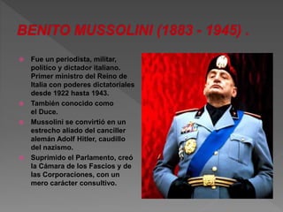  Fue un periodista, militar, 
político y dictador italiano. 
Primer ministro del Reino de 
Italia con poderes dictatoriales 
desde 1922 hasta 1943. 
 También conocido como 
el Duce. 
 Mussolini se convirtió en un 
estrecho aliado del canciller 
alemán Adolf Hitler, caudillo 
del nazismo. 
 Suprimido el Parlamento, creó 
la Cámara de los Fascios y de 
las Corporaciones, con un 
mero carácter consultivo. 
 
