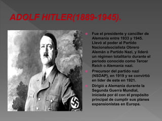  Fue el presidente y canciller de 
Alemania entre 1933 y 1945. 
Llevó al poder al Partido 
Nacionalsocialista Obrero 
Alemán o Partido Nazi, y lideró 
un régimen totalitario durante el 
periodo conocido como Tercer 
Reich o Alemania nazi. 
 Precursor del partido nazi 
(NSDAP), en 1919 y se convirtió 
en líder de este en 1921. 
 Dirigió a Alemania durante la 
Segunda Guerra Mundial, 
iniciada por él con el propósito 
principal de cumplir sus planes 
expansionistas en Europa. 
 