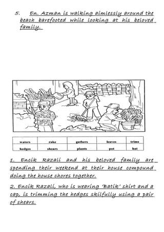 5.
En. Azman is walking aimlessly around the
beach barefooted while looking at his beloved
family.

1. Encik Razali and his beloved family are
spending their weekend at their house compound
doing the house chores together.
2. Encik Razali, who is wearing ‘Batik’ shirt and a
cap, is trimming the hedges skilfully using a pair
of shears.

 