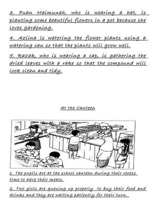 3. Puan Maimunah, who is wearing a hat, is
planting some beautiful flowers in a pot because she
loves gardening.
4. Azlina is watering the flower plants using a
watering can so that the plants will grow well.
5. Razak, who is wearing a cap, is gathering the
dried leaves with a rake so that the compound will
look clean and tidy.

At the Canteen

1. The pupils are at the school canteen during their recess
time to have their meals.
2. Two girls are queuing up properly to buy their food and
drinks and they are waiting patiently for their turn.

 