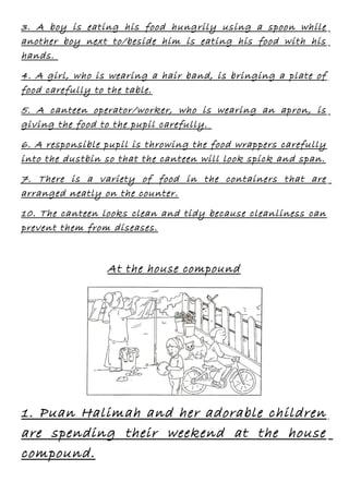 3. A boy is eating his food hungrily using a spoon while
another boy next to/beside him is eating his food with his
hands.
4. A girl, who is wearing a hair band, is bringing a plate of
food carefully to the table.
5. A canteen operator/worker, who is wearing an apron, is
giving the food to the pupil carefully.
6. A responsible pupil is throwing the food wrappers carefully
into the dustbin so that the canteen will look spick and span.
7. There is a variety of food in the containers that are
arranged neatly on the counter.
10. The canteen looks clean and tidy because cleanliness can
prevent them from diseases.

At the house compound

1. Puan Halimah and her adorable children
are spending their weekend at the house
compound.

 