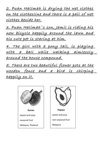 2. Puan Halimah is drying the wet clothes
on the clothesline and there is a pail of wet
clothes beside her.
3. Puan Halimah`s son, Jamil is riding his
new bicycle happily around the lawn and
his cute pet is staring at him.
4. The girl with a pony tail, is playing
with a ball while walking aimlessly
around the house compound.
5. There are two beautiful flower pots at the
wooden fence and a bird is chirping
happily on it.

Durian

Papaya

-Sweet and tasty

-sweet and juicy

-seasonal fruit

-non-seasonal fruit

-Malaysia, Thailand

-Malaysia

 