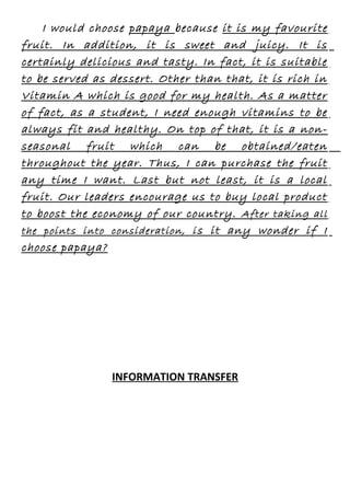 I would choose papaya because it is my favourite
fruit. In addition, it is sweet and juicy. It is
certainly delicious and tasty. In fact, it is suitable
to be served as dessert. Other than that, it is rich in
Vitamin A which is good for my health. As a matter
of fact, as a student, I need enough vitamins to be
always fit and healthy. On top of that, it is a nonseasonal fruit which can be obtained/eaten
throughout the year. Thus, I can purchase the fruit
any time I want. Last but not least, it is a local
fruit. Our leaders encourage us to buy local product
to boost the economy of our country. After taking all
the points into consideration, i s it any wonder if I
choose papaya?

INFORMATION TRANSFER

 