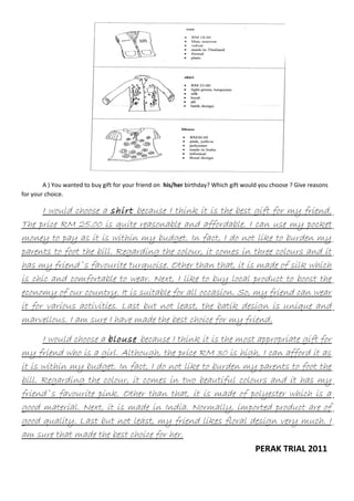 A ) You wanted to buy gift for your friend on his/her birthday? Which gift would you choose ? Give reasons
for your choice.

I would choose a shirt because I think it is the best gift for my friend.
The price RM 25.00 is quite reasonable and affordable. I can use my pocket
money to pay as it is within my budget. In fact, I do not like to burden my
parents to foot the bill. Regarding the colour, it comes in three colours and it
has my friend`s favourite turquoise. Other than that, it is made of silk which
is chic and comfortable to wear. Next, I like to buy local product to boost the
economy of our country. It is suitable for all occasion. So, my friend can wear
it for various activities. Last but not least, the batik design is unique and
marvellous. I am sure I have made the best choice for my friend.
I would choose a blouse because I think it is the most appropriate gift for
my friend who is a girl. Although, the price RM 30 is high, I can afford it as
it is within my budget. In fact, I do not like to burden my parents to foot the
bill. Regarding the colour, it comes in two beautiful colours and it has my
friend`s favourite pink. Other than that, it is made of polyester which is a
good material. Next, it is made in India. Normally, imported product are of
good quality. Last but not least, my friend likes floral design very much. I
am sure that made the best choice for her.
PERAK TRIAL 2011

 