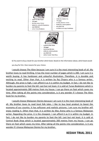 b) You want to buy a book for your brother which book. Based on the information above, which book would
you buy for him. Give reasons for your choice.

I would choose The Alien because I am sure it is the most interesting book of all. My
brother loves to read thrilling. It has the most number of pages which is 200. I am sure it is
worth buying. It has hardcover and colourful illustration. Therefore, it is durable and
exciting to read. Other than that, it is written by Raj Chopra who is a famous writer.
Although, the price is high, I can afford it as it is within my budget. In fact, I do not like to
burden my parents to foot the bill. Last but not least, it is sold at Tunas Bookstore which is
located approximately 300 metres from my house. I can go there on foot which saves my
time. After taking all the points into consideration, is it any wonder if I choose The Alien
book for my brother.
I would choose Malaysian Stories because I am sure it is the most interesting book of
all. My brother loves to read local folk tales. I like to buy local product to boost the
economy of our country. It has softcover and realistic pictures. I am sure my brother will
enjoy reading it. Other than that, it is written by Mas Arena who is a famous Malaysian
writer. Regarding the price, it is the cheapest. I can afford it as it is within my budget. In
fact, I do not like to burden my parents to foot the bill. Last but not least, it is sold at
Central Book Shop which is located approximately 300 metres from my house. I can go
there on foot which saves my time. After taking all the points into consideration, is it any
wonder if I choose Malaysian Stories for my brother.

KEDAH TRIAL 2011

 