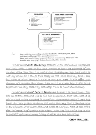 I would choose Star Bookshop because I love to read comics, magazines
and story books. I love to buy local product to boost the economy of our
country. Other than that, it is sold at Star Bookshop in Gogo Mall which is
near my house. So, I can go there easily on foot which saves my time. I can
buy them at night because it closes at 9.00 p.m. Next, it also offers 20%
discount if I purchase these items. I am sure it is a wise buy. It also has a
puppet show on fairy tales every Saturday. It will be fun and interesting.
I would choose Good Future Bookstore because it is educational. I like
CDs on cartoon because it will be fun and interesting. Other than that, it is
sold at Good Future Bookstore in Moonlight Supermarket which is near my
house. So, I can go there easily on foot which saves my time. I can buy them
in the afternoon after school because it closes at 6.00 p.m. Next, it also offers
free stationery set if I purchase these items. I am sure it is a wise buy. It also
has wildlife video shows every Friday. It will be fun and interesting.
JOHOR TRIAL 2011

 