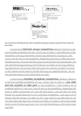 a) In conjunction with National Day, which competition would you choose to take part? Give reasons for
your choice.

I would choose Patriotic Songs Competition because I think it is the
most suitable competition for me. Since I am in Year 6, I can take part in the
competition with my classmates. We are very talented in singing so, I am
sure we can do well in the competition. Regarding the prize, it offers the most
attractive prizes. If we win the first prize, we will get RM 300 and hamper. We
can share the money and buy a lot of things. It is held on 21 st July which is
my free time as I do not have other activity to do.Last but not least, it is held
in SK Taman Murni which is not far from my our respective houses. So, we
can get there easily on foot which saves our time.
I would choose Merdeka Scrapbook Competition because I think it
is the most suitable competition for me. Since I am in Year 6, I can take
part /am eligible to take part in the competition. I have made a lot of
scrapbook before so, I am sure I can do well in the competition. Regarding the
prize, it offers good prizes. If I win the first prize, I will get RM 150 and
hamper for myself because it is an individual competition. I can buy a lot of
things with the money. It is held on 20 th July which is my free time as I do
not have other activity to do .Last but not least, it is held in SK Pulau Indah
which is not far from my house. So, I can get there easily on foot which saves
my time.

 