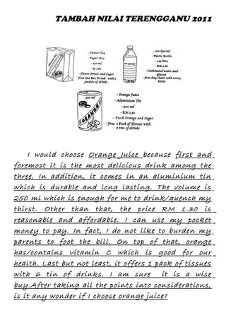 TAMBAH NILAI TERENGGANU 2011

I would choose Orange Juice because first and
foremost it is the most delicious drink among the
three. In addition, it comes in an aluminium tin
which is durable and long lasting. The volume is
250 ml which is enough for me to drink/quench my
thirst. Other than that, the price RM 1.30 is
reasonable and affordable. I can use my pocket
money to pay. In fact, I do not like to burden my
parents to foot the bill. On top of that, orange
has/contains vitamin C which is good for our
health. Last but not least, it offers 1 pack of tissues
with 6 tin of drinks. I am sure it is a wise
buy.After taking all the points into considerations,
is it any wonder if I choose orange juice?

 