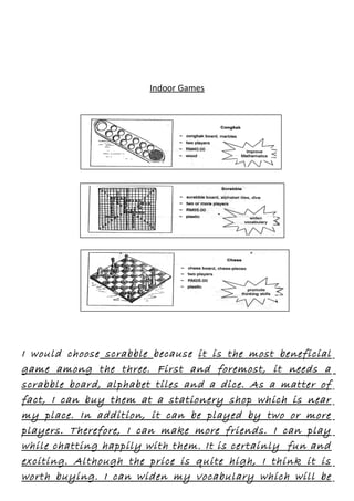 Indoor Games

I would choose scrabble because it is the most beneficial
game among the three. First and foremost, it needs a
scrabble board, alphabet tiles and a dice. As a matter of
fact, I can buy them at a stationery shop which is near
my place. In addition, it can be played by two or more
players. Therefore, I can make more friends. I can play
while chatting happily with them. It is certainly fun and
exciting. Although the price is quite high, I think it is
worth buying. I can widen my vocabulary which will be

 