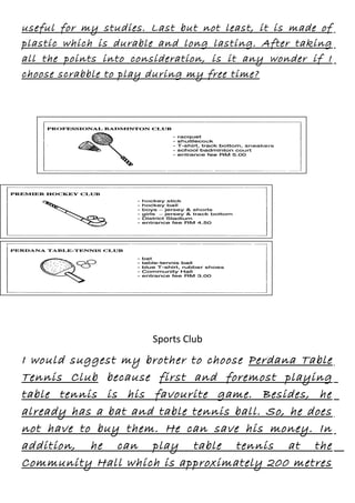 useful for my studies. Last but not least, it is made of
plastic which is durable and long lasting. After taking
all the points into consideration, is it any wonder if I
choose scrabble to play during my free time?

Sports Club

I would suggest my brother to choose Perdana Table
Tennis Club because first and foremost playing
table tennis is his favourite game. Besides, he
already has a bat and table tennis ball. So, he does
not have to buy them. He can save his money. In
addition, he can play table tennis at the
Community Hall which is approximately 200 metres

 