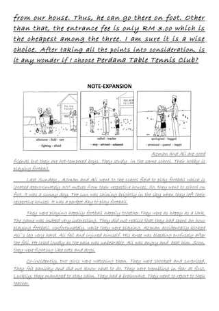 from our house. Thus, he can go there on foot. Other
than that, the entrance fee is only RM 3.oo which is
the cheapest among the three. I am sure it is a wise
choice. After taking all the points into consideration, is
it any wonder if I choose Perdana Table Tennis Club?
NOTE-EXPANSION

Azman and Ali are good
friends but they are hot-tempered boys. They study in the same school. Their hobby is
playing football.
Last Sunday , Azman and Ali went to the school field to play football which is
located approximately 300 metres from their respective houses. So, they went to school on
foot. It was a sunny day. The sun was shining brightly in the sky when they left their
respective houses. It was a perfect day to play football.
They were playing happily football happily together.They were as happy as a lark.
The game was indeed very interesting. They did not realize that they had spent an hour
playing football. Unfortunately, while they were playing, Azman accidentally kicked
Ali`s leg very hard. Ali fell and injured himself. His knee was bleeding profusely after
the fall. He cried loudly as the pain was unbearable. Ali was angry and beat him. Soon,
they were fighting like cats and dogs.
Co-incidently, two girls were watching them. They were shocked and surprised.
They felt panicky and did not know what to do. They were trembling in fear at first.
Luckily, they managed to stay calm. They had a brainwave. They went to report to their
teacher.

 