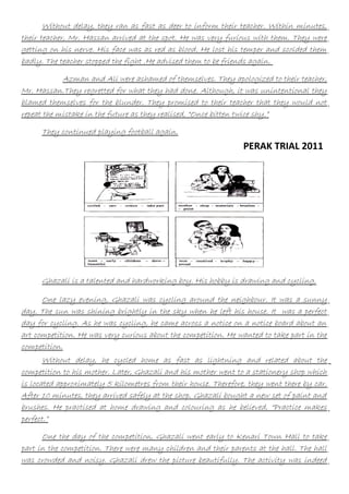 Without delay, they ran as fast as deer to inform their teacher. Within minutes,
their teacher, Mr. Hassan arrived at the spot. He was very furious with them. They were
getting on his nerve. His face was as red as blood. He lost his temper and scolded them
badly. The teacher stopped the fight .He advised them to be friends again.
Azman and Ali were ashamed of themselves. They apologized to their teacher,
Mr. Hassan.They regretted for what they had done. Although, it was unintentional they
blamed themselves for the blunder. They promised to their teacher that they would not
repeat the mistake in the future as they realised, “Once bitten twice shy.”
They continued playing football again.

PERAK TRIAL 2011

Ghazali is a talented and hardworking boy. His hobby is drawing and cycling.
One lazy evening, Ghazali was cycling around the neighbour. It was a sunny
day. The sun was shining brightly in the sky when he left his house. It was a perfect
day for cycling. As he was cycling, he came across a notice on a notice board about an
art competition. He was very curious about the competition. He wanted to take part in the
competition.
Without delay, he cycled home as fast as lightning and related about the
competition to his mother. Later, Ghazali and his mother went to a stationery shop which
is located approximately 5 kilometres from their house. Therefore, they went there by car.
After 10 minutes, they arrived safely at the shop. Ghazali bought a new set of paint and
brushes. He practised at home drawing and colouring as he believed, “Practice makes
perfect.”
One the day of the competition, Ghazali went early to Kenari Town Hall to take
part in the competition. There were many children and their parents at the hall. The hall
was crowded and noisy. Ghazali drew the picture beautifully. The activity was indeed

 