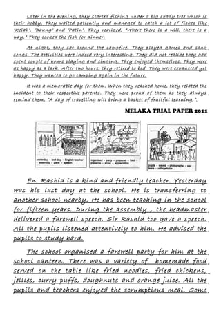 Later in the evening, they started fishing under a big shady tree which is
their hobby. They waited patiently and managed to catch a lot of fishes like
‘Kelah’, ‘Baung’ and ‘Patin’. They realized, “Where there is a will, there is a
way.” They cooked the fish for dinner.
At night, they sat around the campfire. They played games and sang
songs. The activities were indeed very interesting. They did not realize they had
spent couple of hours playing and singing. They enjoyed themselves. They were
as happy as a lark. After two hours, they retired to bed. They were exhausted yet
happy. They wanted to go camping again in the future.
It was a memorable day for them. When they reached home, they related the
incident to their respective parents. They were proud of them as they always
remind them, “A day of travelling will bring a basket of fruitful learning,”.

MELAKA TRIAL PAPER 2011

En. Rashid is a kind and friendly teacher. Yesterday
was his last day at the school. He is transferring to
another school nearby. He has been teaching in the school
for fifteen years. During the assembly , the headmaster
delivered a farewell speech. Sir Rashid too gave a speech.
All the pupils listened attentively to him. He advised the
pupils to study hard.
The school organised a farewell party for him at the
school canteen. There was a variety of homemade food
served on the table like fried noodles, fried chickens,
jellies, curry puffs, doughnuts and orange juice. All the
pupils and teachers enjoyed the scrumptious meal. Some

 