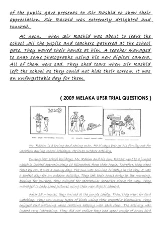 of the pupils gave presents to Sir Rashid to show their
appreciation. Sir Rashid was extremely delighted and
touched.
At noon, when Sir Rashid was about to leave the
school ,all the pupils and teachers gathered at the school
gate. They waved their hands at him. A teacher managed
to snap some photographs using his new digital camera.
All of them were sad. They shed tears when Sir Rashid
left the school as they could not hide their sorrow. It was
an unforgettable day for them.

( 2009 MELAKA UPSR TRIAL QUESTIONS )

Mr. Rahim is a loving and caring man. He always brings his family out for
vacation during school holidays. He loves outdoor activity.
During last school holidays, Mr. Rahim and his son, Razak went to a jungle
which is located approximately 10 kilometres from their house. Therefore, they went
there by car. It was a sunny day. The sun was shining brightly in the sky. It was
a perfect day for an outdoor activity. They left their house early in the morning.
During the journey, they enjoyed the spectacular sceneries along the way. They
managed to snap some pictures using their new digital camera.
After 15 minutes, they arrived at the jungle safely. Then, they went for bird
watching. They saw many types of birds using their respective binoculars. They
enjoyed bird watching while chatting happily with each other. The activity was
indeed very interesting. They did not realize they had spent couple of hours bird

 