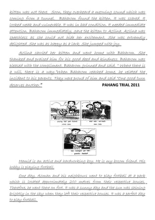 kitten was not there. Soon, they overheard a meowing sound which was
coming from a tunnel. Baharom found the kitten. It was scared. It
looked weak and vulnerable. It was in bad condition. It needed immediate
attention. Baharom immediately, gave the kitten to Azlina. Azlina was
speechless as she could not hide her excitement. She was extremely
delighted. She was as happy as a lark. She jumped with joy.
Azlina carried her kitten and went home with Baharom. She
thanked and praised him for his good deed and kindness. Baharom was
pleased with the compliment. Baharom grinned and said, “ Where there is
a will, there is a way.”When Baharom reached home, he related the
incident to his parents. They were proud of him and said “One good turn
deserves another.”
PAHANG TRIAL 2011

Hamid is an active and hardworking boy. He is my bosom friend. His
hobby is playing football.
One day, Azman and his neighbours went to play football at a park
which is located approximately 200 metres from their respective houses.
Therefore, he went there on foot. It was a sunny day and the sun was shining
brightly in the sky when they left their respective houses. It was a perfect day
to play football.

 
