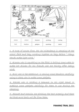 1. A troop of scouts from SK Sri Kiambang is camping at the
school field and they working together as they believe “ Many
hands make light work.”
2. Azman who is squatting on the field, is boiling some water to
make hot drinks for his friends who are thirsty after heavy
work.
3. Aziz who is the headscout, is sawing some bamboos carefully
using a sharp saw to make some gadgets.
4. Razak who is holding a hammer in his right hand, is
making some gadgets skilfully for them to use during the
camping.
5. Ahmad and Kassim are pitching the tent properly and there
are three more tents not far from them.
PAHANG TRIAL 2011

 