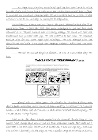 As they were playing, Hamid kicked the ball hard and it rolled
into the drain nearby.He had a brainwave. He tried to take the ball himself but
to no avail. He could not reach the ball. He was shocked and surprised. He did
not know what to do. Lucikly, he managed to stay calm.
Co-incidently, a man was passing by the park. Hamid asked him if he
could help them to take the ball. The man managed to get the ball and
returned it to Hamid. Hamid was extremely happy. He could not hide his
excitement and jumped with joy. He was grateful to the man. He thanked
praised him for his good deed and kindness. He was pleased with the
compliment and said, “One good turn deserves another.” After that, the man
left the spot.
Hamid continued playing football. It was a memorable day for
him.
TAMBAH NILAI TERENGGANU 2011

Yusof, who is twelve years old, studies in Sekolah Kebangsaan
Ayer Lanas, Kelantan which is located approximately two kilometres from his
house. He is a bosom friend of mine. He is an active and hardworking boy. No
wonder he has many friends.
Last week, SK Ayer Lanas organised its annual Sports Day at the
school field. Every sport houses put up their respective tents. The tents were
decorated with colourful balloons and buntings. It was sunny day. The sun
was shining brightly in the sky. It was a perfect day to organise a Sports

 