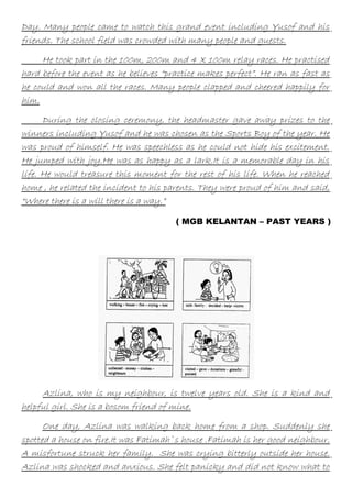 Day. Many people came to watch this grand event including Yusof and his
friends. The school field was crowded with many people and guests.
He took part in the 100m, 200m and 4 X 100m relay races. He practised
hard before the event as he believes “practice makes perfect”. He ran as fast as
he could and won all the races. Many people clapped and cheered happily for
him.
During the closing ceremony, the headmaster gave away prizes to the
winners including Yusof and he was chosen as the Sports Boy of the year. He
was proud of himself. He was speechless as he could not hide his excitement.
He jumped with joy.He was as happy as a lark.It is a memorable day in his
life. He would treasure this moment for the rest of his life. When he reached
home , he related the incident to his parents. They were proud of him and said,
“Where there is a will there is a way.”
( MGB KELANTAN – PAST YEARS )

Azlina, who is my neighbour, is twelve years old. She is a kind and
helpful girl. She is a bosom friend of mine.
One day, Azlina was walking back home from a shop. Suddenly she
spotted a house on fire.It was Fatimah`s house .Fatimah is her good neighbour.
A misfortune struck her family. She was crying bitterly outside her house.
Azlina was shocked and anxious. She felt panicky and did not know what to

 