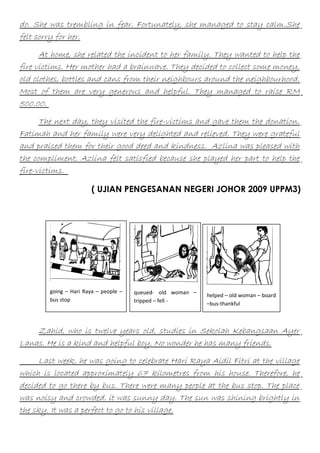 do. She was trembling in fear. Fortunately, she managed to stay calm.She
felt sorry for her.
At home, she related the incident to her family. They wanted to help the
fire victims. Her mother had a brainwave. They decided to collect some money,
old clothes, bottles and cans from their neighbours around the neighbourhood.
Most of them are very generous and helpful. They managed to raise RM
500.00.
The next day, they visited the fire-victims and gave them the donation.
Fatimah and her family were very delighted and relieved. They were grateful
and praised them for their good deed and kindness. Azlina was pleased with
the compliment. Azlina felt satisfied because she played her part to help the
fire-victims.
( UJIAN PENGESANAN NEGERI JOHOR 2009 UPPM3)

going – Hari Raya – people –
bus stop

queued- old woman –
tripped – fell -

helped – old woman – board
–bus-thankful

Zahid, who is twelve years old, studies in Sekolah Kebangsaan Ayer
Lanas. He is a kind and helpful boy. No wonder he has many friends.
Last week, he was going to celebrate Hari Raya Aidil Fitri at the village
which is located approximately 67 kilometres from his house. Therefore, he
decided to go there by bus. There were many people at the bus stop. The place
was noisy and crowded. it was sunny day. The sun was shining brightly in
the sky. It was a perfect to go to his village.

 