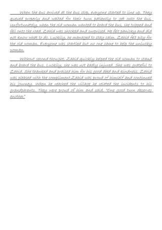 When the bus arrived at the bus stop, everyone started to line up. They
queued properly and waited for their turn patiently to get onto the bus.
Unfortunately, when the old woman wanted to board the bus, she tripped and
fell onto the road. Zahid was shocked and surprised. He felt panicky and did
not know what to do. Luckily, he managed to stay calm. Zahid felt pity for
the old woman. Everyone was startled but no one came to help the unlucky
woman.
Without second thought, Zahid quickly helped the old woman to stand
and board the bus. Luckily, she was not badly injured. She was grateful to
Zahid. She thanked and praised him for his good deed and kindness. Zahid
was pleased with the compliment.Zahid was proud of himself and continued
his journey. When he reached the village he related the incidents to his
grandparents. They were proud of him and said, “One good turn deserves
another”

 