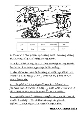 1. There are five people spending their evening doing
their respective activities at the park.
2. A boy with a cap, is cycling happily on the track
in the park because cycling is his hobby.
3. An old man, who is holding a walking stick , is
walking aimlessly/slowly around the park to get
some fresh air.
4. The girl with a ponytail and her friend, are
jogging while chatting happily with each other along
the track at the park to stay fit and healthy.
5. Tajuddin who is sitting comfortably on the bench
under a shady tree, is strumming his guitar
skilfully and there is a dustbin near him.
MELAKA TRIAL 2011

 