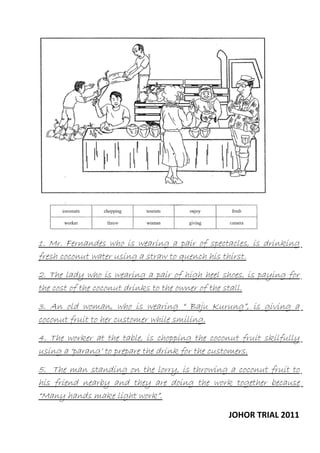 1. Mr. Fernandes who is wearing a pair of spectacles, is drinking
fresh coconut water using a straw to quench his thirst.
2. The lady who is wearing a pair of high heel shoes, is paying for
the cost of the coconut drinks to the owner of the stall.
3. An old woman, who is wearing “ Baju Kurung”, is giving a
coconut fruit to her customer while smiling.
4. The worker at the table, is chopping the coconut fruit skilfully
using a ‘parang’ to prepare the drink for the customers.
5. The man standing on the lorry, is throwing a coconut fruit to
his friend nearby and they are doing the work together because
“Many hands make light work”.
JOHOR TRIAL 2011

 