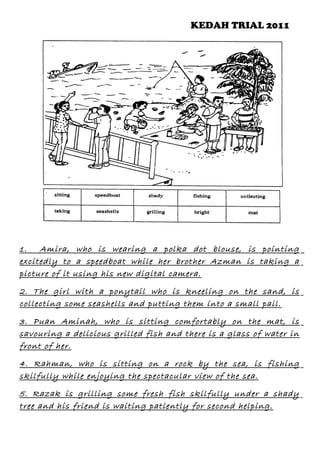 KEDAH TRIAL 2011

1.
Amira, who is wearing a polka dot blouse, is pointing
excitedly to a speedboat while her brother Azman is taking a
picture of it using his new digital camera.
2. The girl with a ponytail who is kneeling on the sand, is
collecting some seashells and putting them into a small pail.
3. Puan Aminah, who is sitting comfortably on the mat, is
savouring a delicious grilled fish and there is a glass of water in
front of her.
4. Rahman, who is sitting on a rock by the sea, is fishing
skilfully while enjoying the spectacular view of the sea.
5. Razak is grilling some fresh fish skilfully under a shady
tree and his friend is waiting patiently for second helping.

 