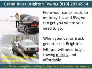 From your car or truck, to
motorcycles and RVs, we
can get you where you
need to go.
When your car or truck
gets stuck in Brighton
MI, you will need to get
towing quickly and
affordably.
Best Towing Truck Service
for Damaged Cars
http://www.salespider.com/b-398138854/grand-river-brighton-towing
Grand River Brighton Towing (810) 207-6534
 