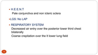 13
 H.E.E.N.T
Pale conjunctiva and non icteric sclera
LGS: No LAP
 RESPIRATORY SYSTEM
Decreased air entry over the posterior lower third chest
bilaterally
Coarse crepitation over the lt lower lung field
 