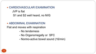 14
 CARDIOVASCULAR EXAMINATION
JVP is flat
S1 and S2 well heard, no M/G
 ABDOMINAL EXAMINATION
Flat and moves with respiration
- No tenderness
- No Organomegally or SFC
- Normo-active bowel sound (16/min)
 
