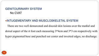 15
GENITOURINARY SYSTEM
No CVAT
INTUGEMENTARY AND MUSCLOSKELETAL SYSTEM
There are two well demarcated and discoid skin lesions over the medial and
dorsal aspect of the rt foot each measuring 3*4cm and 3*3 cm respectively with
hyper pigmented base and punched out center and inverted edges, no discharge.
 