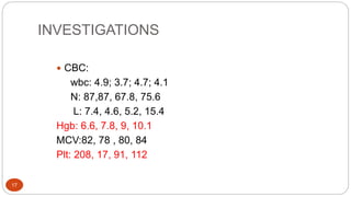 INVESTIGATIONS
17
 CBC:
wbc: 4.9; 3.7; 4.7; 4.1
N: 87,87, 67.8, 75.6
L: 7.4, 4.6, 5.2, 15.4
Hgb: 6.6, 7.8, 9, 10.1
MCV:82, 78 , 80, 84
Plt: 208, 17, 91, 112
 