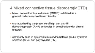  Mixed connective tissue disease (MCTD) is defined as a
generalized connective tissue disorder
 characterized by the presence of high titer anti-U1
ribonucleoprotein (RNP) antibodies in combination with clinical
features
 commonly seen in systemic lupus erythematosus (SLE), systemic
sclerosis (SSc), and polymyositis (PM)
4.Mixed connective tissue disorders(MCTD)
 