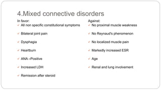 In favor:
 All non specific constitutional symptoms
 Bilateral joint pain
 Dysphagia
 Heartburn
 ANA –Positive
 Increased LDH
 Remission after steroid
Against:
 No proximal muscle weakness
 No Reynaud's phenomenon
 No localized muscle pain
 Markedly increased ESR
 Age
 Renal and lung involvement
4.Mixed connective disorders
 
