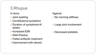 In favor:
 Joint swelling
 Constitutional symptoms
 Duration of symptoms(>6
weeks
 Increased ESR
 ANA-Positive
 Failed antibiotic treatment
 Improvement with steroid
Against:
 No morning stiffness
 Large joint involvement
 Decreased platelets
3.Rhupus
 