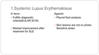 In favor:
 Fulfills diagnostic
criteria(EULAR 2019)
 Marked Improvement after
treatment for SLE
Against:
 Pleural fluid analysis
 Skin lesions are not on photo-
Sensitive areas
1.Systemic Lupus Erythematosus
 